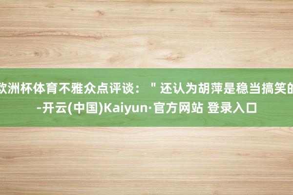 欧洲杯体育不雅众点评谈：＂还认为胡萍是稳当搞笑的-开云(中国)Kaiyun·官方网站 登录入口
