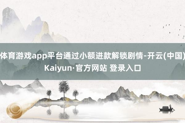 体育游戏app平台通过小额进款解锁剧情-开云(中国)Kaiyun·官方网站 登录入口
