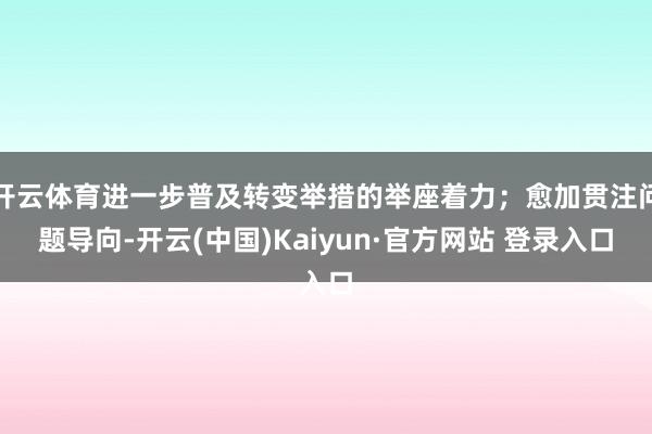 开云体育进一步普及转变举措的举座着力；愈加贯注问题导向-开云(中国)Kaiyun·官方网站 登录入口