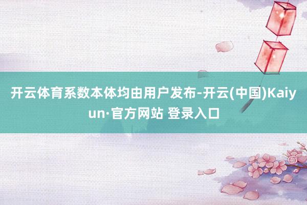 开云体育系数本体均由用户发布-开云(中国)Kaiyun·官方网站 登录入口