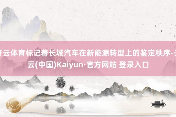 开云体育标记着长城汽车在新能源转型上的鉴定秩序-开云(中国)Kaiyun·官方网站 登录入口