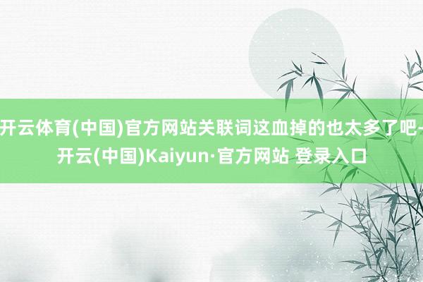 开云体育(中国)官方网站关联词这血掉的也太多了吧-开云(中国)Kaiyun·官方网站 登录入口