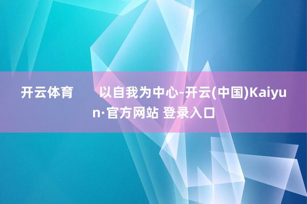 开云体育       以自我为中心-开云(中国)Kaiyun·官方网站 登录入口