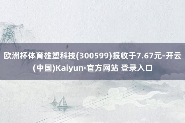 欧洲杯体育雄塑科技(300599)报收于7.67元-开云(中国)Kaiyun·官方网站 登录入口