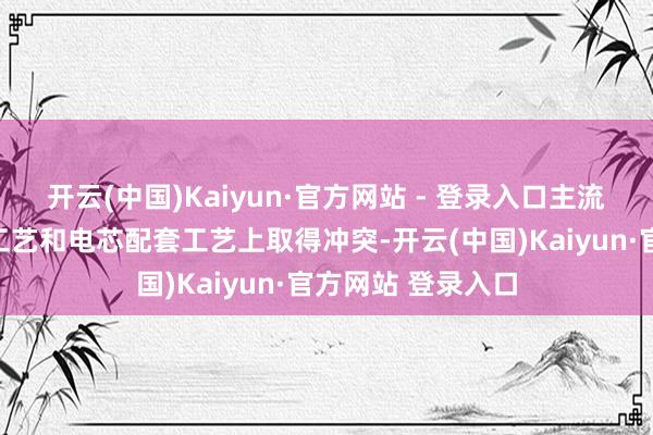 开云(中国)Kaiyun·官方网站 - 登录入口主流参与者已在制成工艺和电芯配套工艺上取得冲突-开云(中国)Kaiyun·官方网站 登录入口