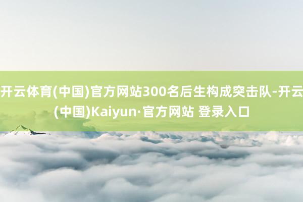 开云体育(中国)官方网站300名后生构成突击队-开云(中国)Kaiyun·官方网站 登录入口