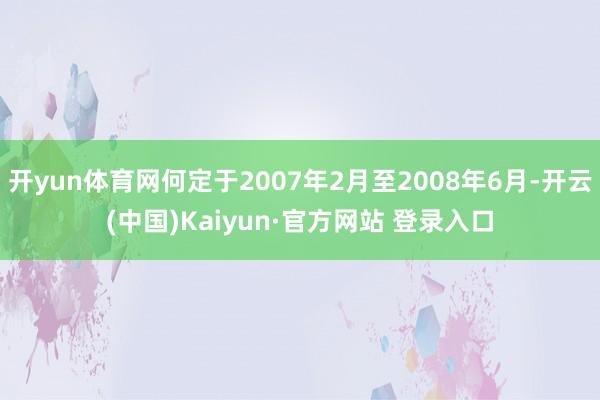 开yun体育网何定于2007年2月至2008年6月-开云(中国)Kaiyun·官方网站 登录入口