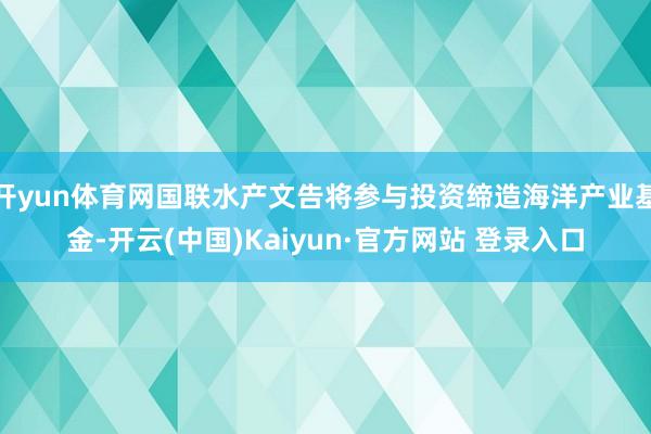 开yun体育网国联水产文告将参与投资缔造海洋产业基金-开云(中国)Kaiyun·官方网站 登录入口