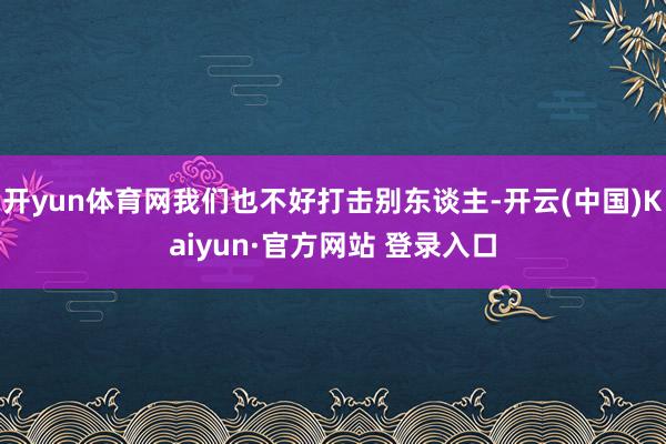 开yun体育网我们也不好打击别东谈主-开云(中国)Kaiyun·官方网站 登录入口