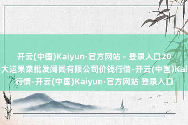 开云(中国)Kaiyun·官方网站 - 登录入口2025年1月1日山西省朔州大运果菜批发阛阓有限公司价钱行情-开云(中国)Kaiyun·官方网站 登录入口