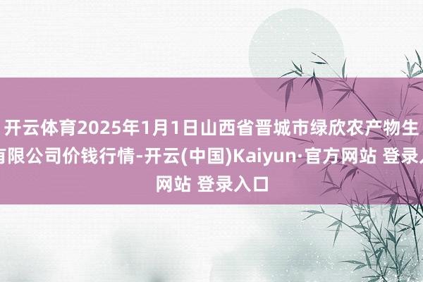 开云体育2025年1月1日山西省晋城市绿欣农产物生意有限公司价钱行情-开云(中国)Kaiyun·官方网站 登录入口