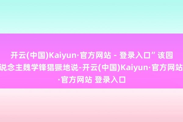 开云(中国)Kaiyun·官方网站 - 登录入口”该园区厚爱东说念主魏学锋猖獗地说-开云(中国)Kaiyun·官方网站 登录入口