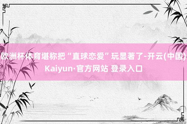 欧洲杯体育堪称把“直球恋爱”玩显著了-开云(中国)Kaiyun·官方网站 登录入口