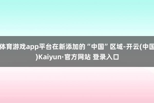体育游戏app平台在新添加的“中国”区域-开云(中国)Kaiyun·官方网站 登录入口