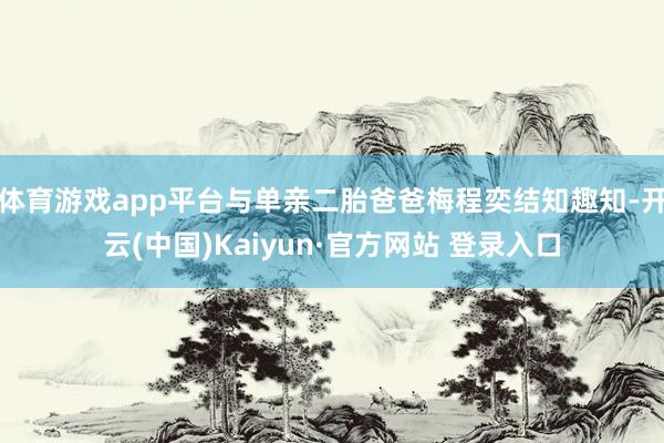 体育游戏app平台与单亲二胎爸爸梅程奕结知趣知-开云(中国)Kaiyun·官方网站 登录入口