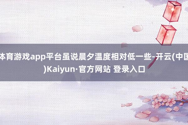 体育游戏app平台虽说晨夕温度相对低一些-开云(中国)Kaiyun·官方网站 登录入口