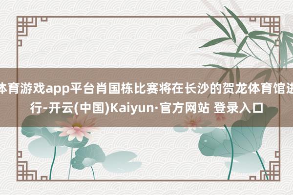 体育游戏app平台肖国栋比赛将在长沙的贺龙体育馆进行-开云(中国)Kaiyun·官方网站 登录入口