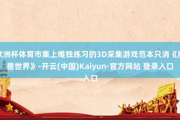 欧洲杯体育市集上唯独练习的3D采集游戏范本只消《魔兽世界》-开云(中国)Kaiyun·官方网站 登录入口