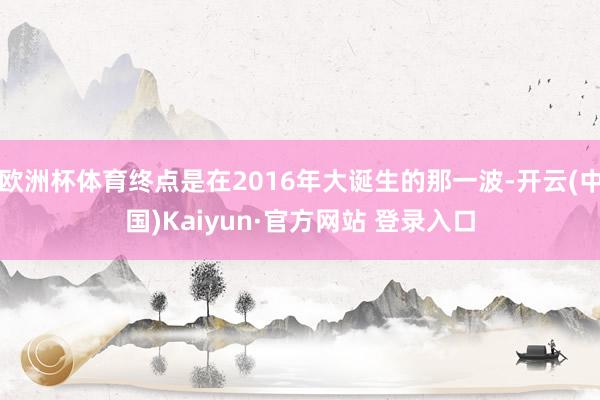 欧洲杯体育终点是在2016年大诞生的那一波-开云(中国)Kaiyun·官方网站 登录入口