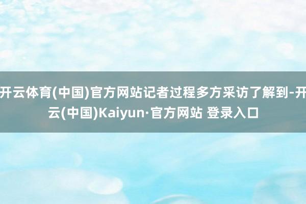 开云体育(中国)官方网站记者过程多方采访了解到-开云(中国)Kaiyun·官方网站 登录入口