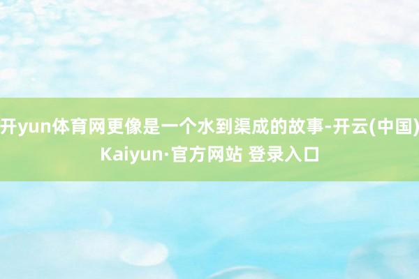 开yun体育网更像是一个水到渠成的故事-开云(中国)Kaiyun·官方网站 登录入口