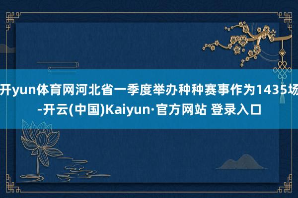 开yun体育网河北省一季度举办种种赛事作为1435场-开云(中国)Kaiyun·官方网站 登录入口
