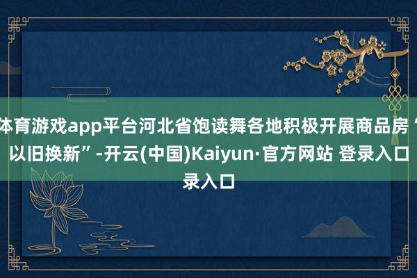 体育游戏app平台河北省饱读舞各地积极开展商品房“以旧换新”-开云(中国)Kaiyun·官方网站 登录入口