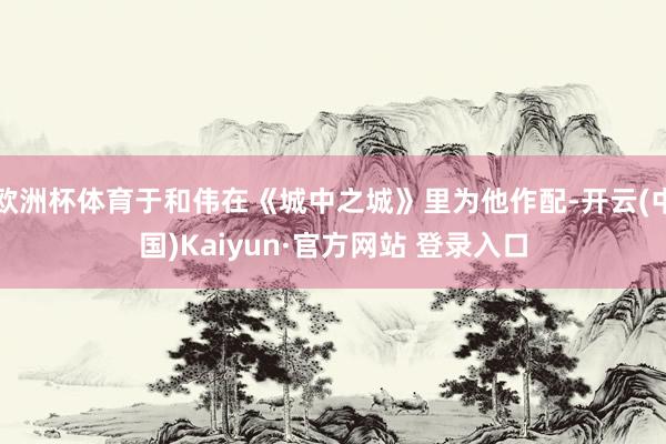 欧洲杯体育于和伟在《城中之城》里为他作配-开云(中国)Kaiyun·官方网站 登录入口