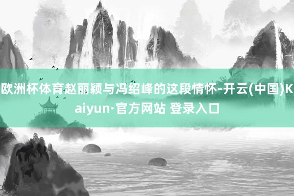 欧洲杯体育赵丽颖与冯绍峰的这段情怀-开云(中国)Kaiyun·官方网站 登录入口