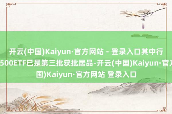 开云(中国)Kaiyun·官方网站 - 登录入口其中行将刊行的中证A500ETF已是第三批获批居品-开云(中国)Kaiyun·官方网站 登录入口