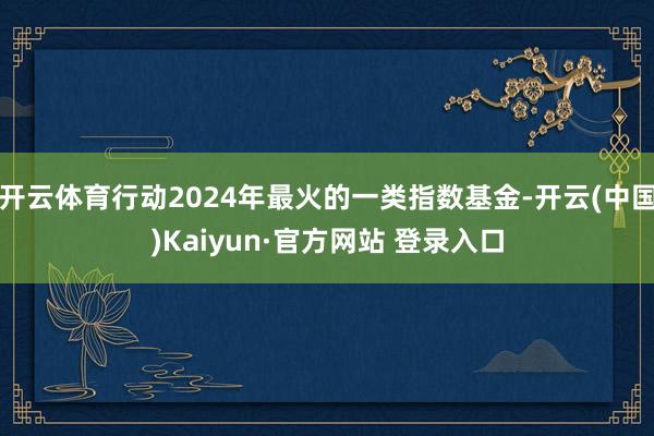开云体育行动2024年最火的一类指数基金-开云(中国)Kaiyun·官方网站 登录入口
