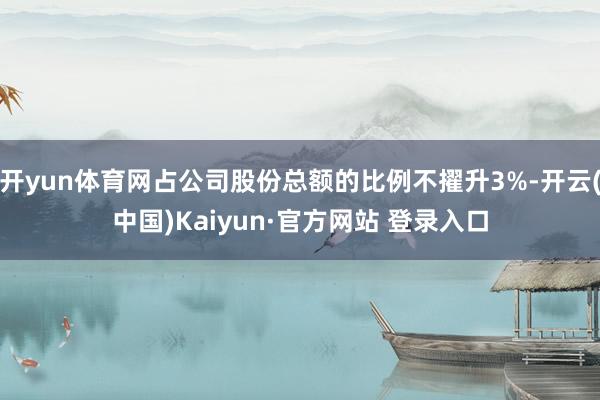 开yun体育网占公司股份总额的比例不擢升3%-开云(中国)Kaiyun·官方网站 登录入口