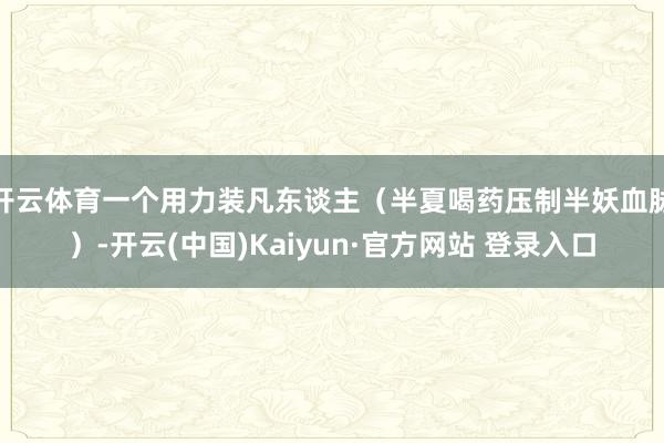 开云体育一个用力装凡东谈主（半夏喝药压制半妖血脉）-开云(中国)Kaiyun·官方网站 登录入口