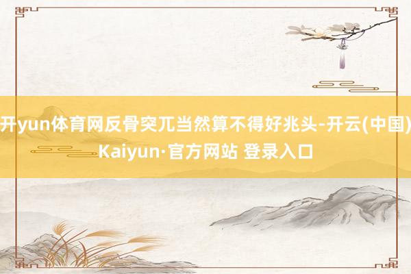 开yun体育网反骨突兀当然算不得好兆头-开云(中国)Kaiyun·官方网站 登录入口