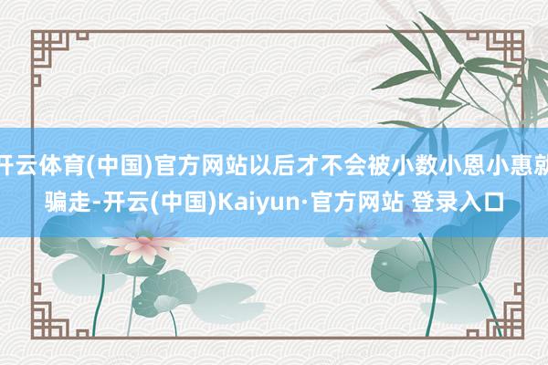 开云体育(中国)官方网站以后才不会被小数小恩小惠就骗走-开云(中国)Kaiyun·官方网站 登录入口