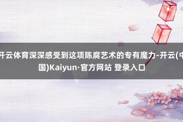 开云体育深深感受到这项陈腐艺术的专有魔力-开云(中国)Kaiyun·官方网站 登录入口