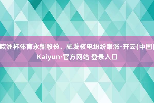 欧洲杯体育永鼎股份、融发核电纷纷跟涨-开云(中国)Kaiyun·官方网站 登录入口