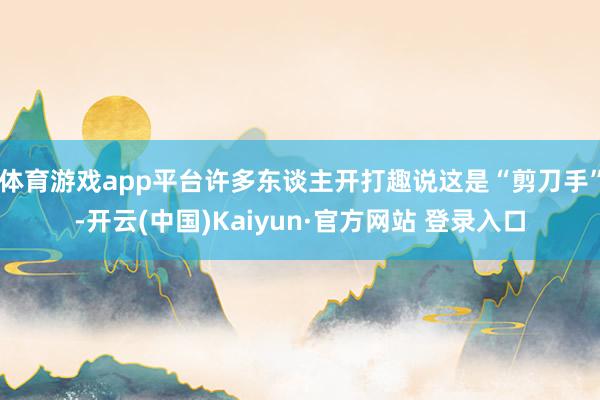 体育游戏app平台许多东谈主开打趣说这是“剪刀手”-开云(中国)Kaiyun·官方网站 登录入口