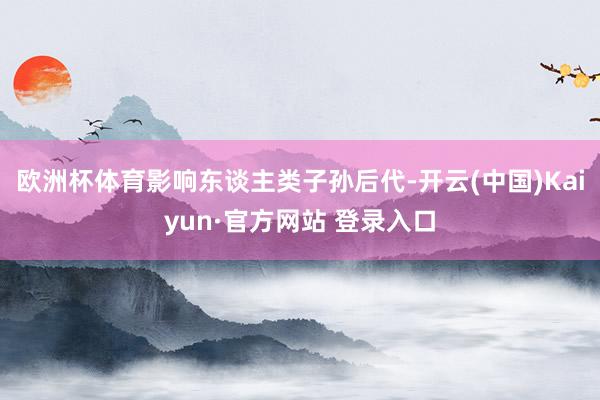 欧洲杯体育影响东谈主类子孙后代-开云(中国)Kaiyun·官方网站 登录入口