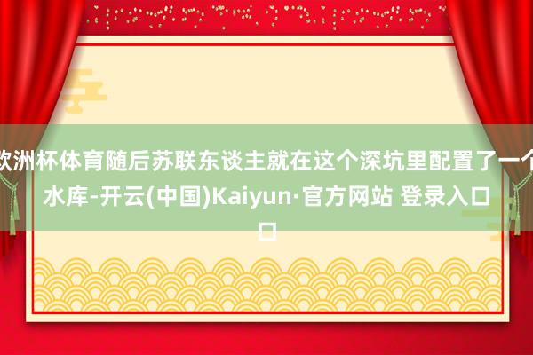 欧洲杯体育随后苏联东谈主就在这个深坑里配置了一个水库-开云(中国)Kaiyun·官方网站 登录入口