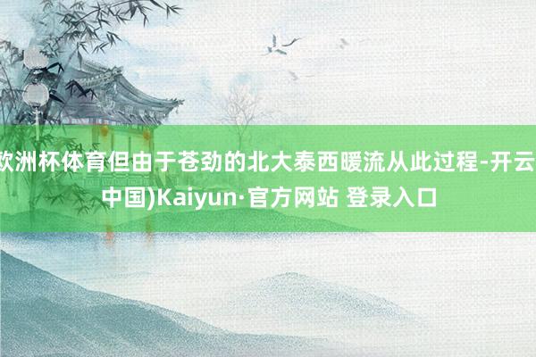 欧洲杯体育但由于苍劲的北大泰西暖流从此过程-开云(中国)Kaiyun·官方网站 登录入口