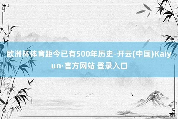 欧洲杯体育距今已有500年历史-开云(中国)Kaiyun·官方网站 登录入口