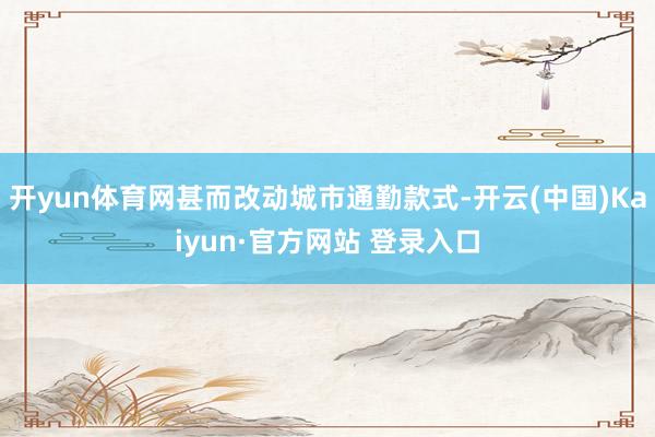 开yun体育网甚而改动城市通勤款式-开云(中国)Kaiyun·官方网站 登录入口