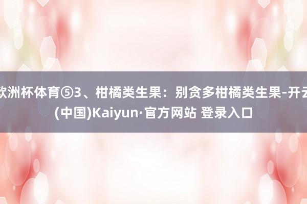 欧洲杯体育⑤3、柑橘类生果：别贪多柑橘类生果-开云(中国)Kaiyun·官方网站 登录入口