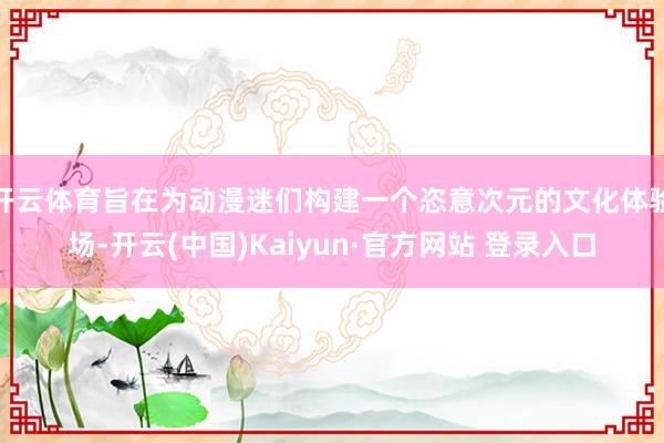 开云体育旨在为动漫迷们构建一个恣意次元的文化体验场-开云(中国)Kaiyun·官方网站 登录入口