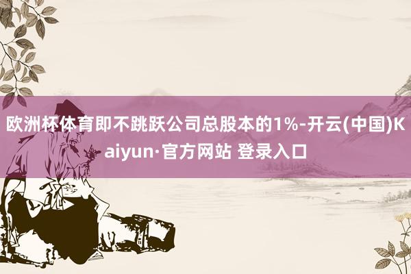 欧洲杯体育即不跳跃公司总股本的1%-开云(中国)Kaiyun·官方网站 登录入口
