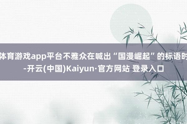 体育游戏app平台不雅众在喊出“国漫崛起”的标语时-开云(中国)Kaiyun·官方网站 登录入口