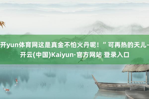 开yun体育网这是真金不怕火丹呢！”可再热的天儿-开云(中国)Kaiyun·官方网站 登录入口