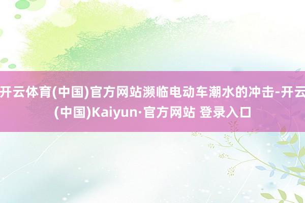 开云体育(中国)官方网站濒临电动车潮水的冲击-开云(中国)Kaiyun·官方网站 登录入口