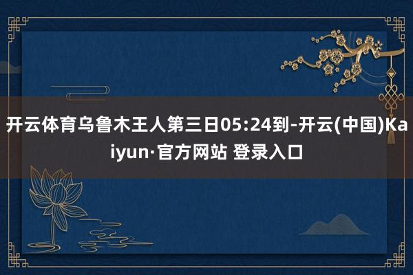 开云体育乌鲁木王人第三日05:24到-开云(中国)Kaiyun·官方网站 登录入口